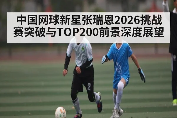 中国网球新星张瑞恩2026挑战赛突破与TOP200前景深度展望