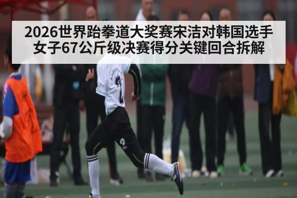 2026世界跆拳道大奖赛宋洁对韩国选手女子67公斤级决赛得分关键回合拆解（kaiyun）